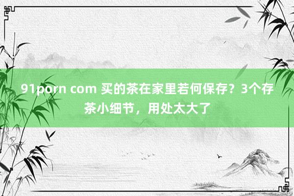 91porn com 买的茶在家里若何保存？3个存茶小细节，用处太大了