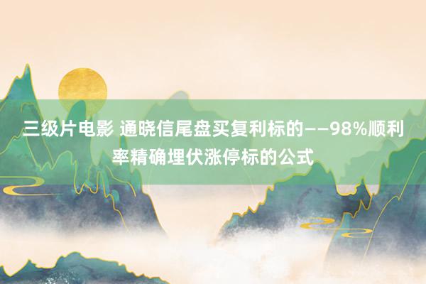 三级片电影 通晓信尾盘买复利标的——98%顺利率精确埋伏涨停标的公式