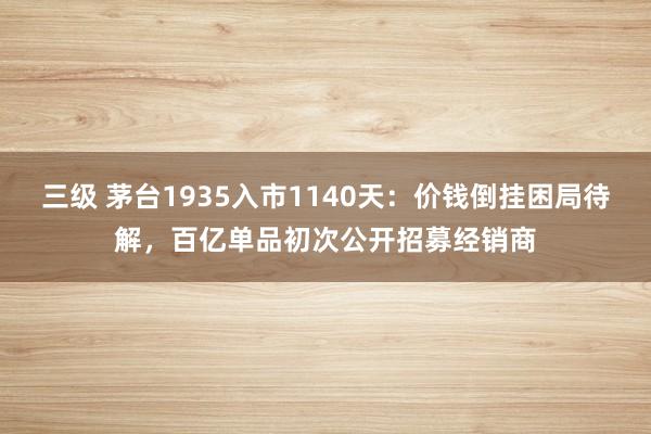 三级 茅台1935入市1140天：价钱倒挂困局待解，百亿单品初次公开招募经销商