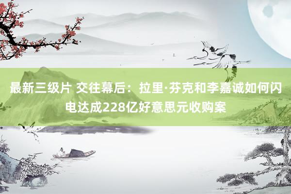 最新三级片 交往幕后：拉里·芬克和李嘉诚如何闪电达成228亿好意思元收购案
