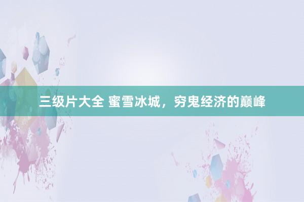 三级片大全 蜜雪冰城，穷鬼经济的巅峰