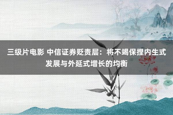 三级片电影 中信证券贬责层：将不竭保捏内生式发展与外延式增长的均衡